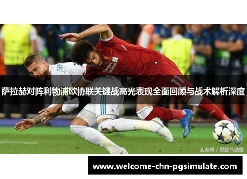 萨拉赫对阵利物浦欧协联关键战高光表现全面回顾与战术解析深度