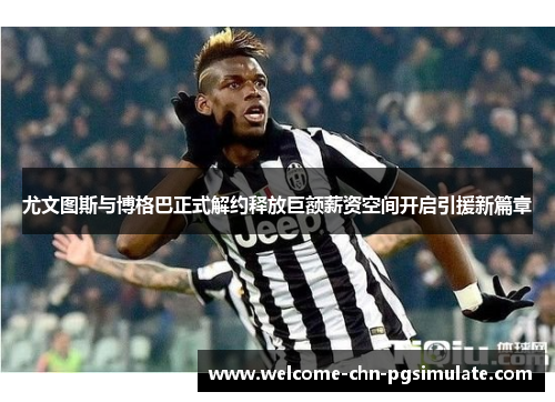 尤文图斯与博格巴正式解约释放巨额薪资空间开启引援新篇章