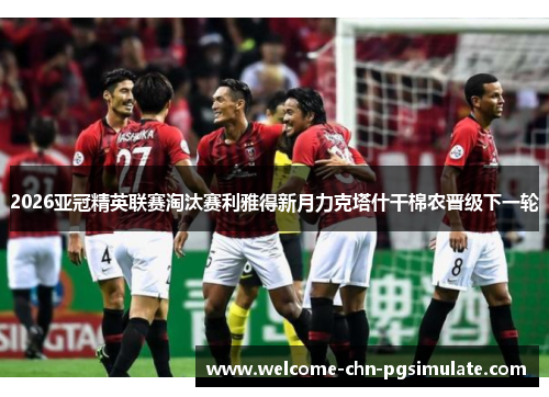 2026亚冠精英联赛淘汰赛利雅得新月力克塔什干棉农晋级下一轮 2026亚冠精英联赛淘汰赛利雅得新月力克塔什干棉农晋级下一轮