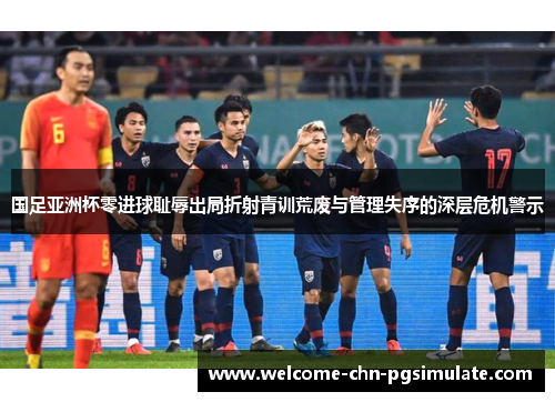 国足亚洲杯零进球耻辱出局折射青训荒废与管理失序的深层危机警示