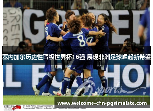 塞内加尔历史性晋级世界杯16强 展现非洲足球崛起新希望