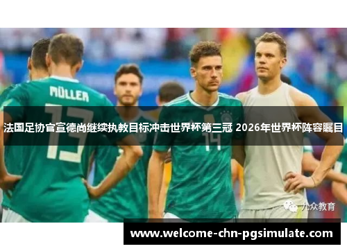 法国足协官宣德尚继续执教目标冲击世界杯第三冠 2026年世界杯阵容瞩目