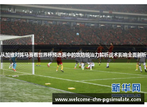 从加维对阵马赛看世界杯预选赛中的攻防统治力解析战术影响全面剖析