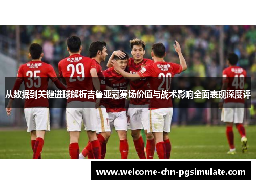 从数据到关键进球解析吉鲁亚冠赛场价值与战术影响全面表现深度评