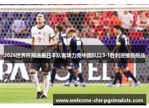 2026世界杯预选赛日本队客场力克中国队以3-1胜利迎接新挑战