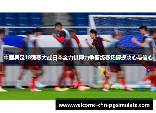 中国男足18强赛大战日本全力拼搏力争晋级赛场展现决心与信心 中国男足18强赛大战日本全力拼搏力争晋级赛场展现决心与信心