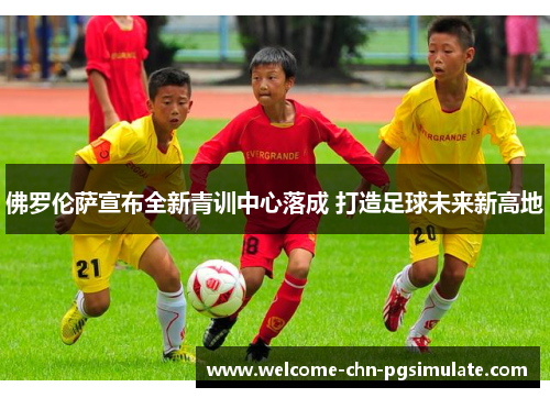 佛罗伦萨宣布全新青训中心落成 打造足球未来新高地 佛罗伦萨宣布全新青训中心落成 打造足球未来新高地