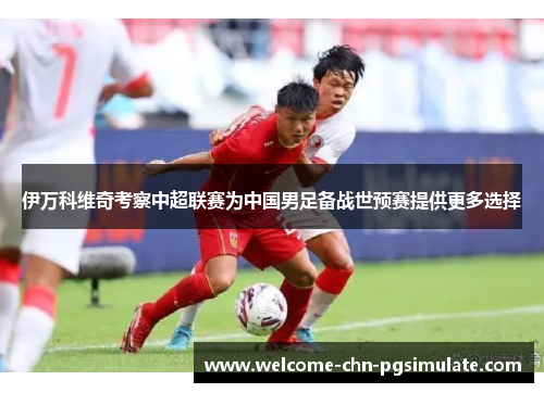 伊万科维奇考察中超联赛为中国男足备战世预赛提供更多选择 伊万科维奇考察中超联赛为中国男足备战世预赛提供更多选择