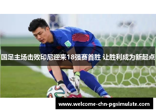国足主场击败印尼迎来18强赛首胜 让胜利成为新起点 国足主场击败印尼迎来18强赛首胜 让胜利成为新起点