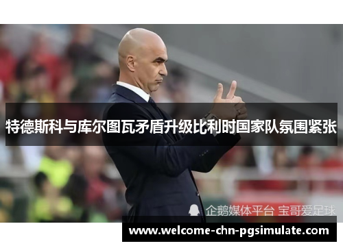 特德斯科与库尔图瓦矛盾升级比利时国家队氛围紧张 特德斯科与库尔图瓦矛盾升级比利时国家队氛围紧张